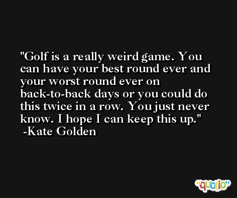 Golf is a really weird game. You can have your best round ever and your worst round ever on back-to-back days or you could do this twice in a row. You just never know. I hope I can keep this up. -Kate Golden