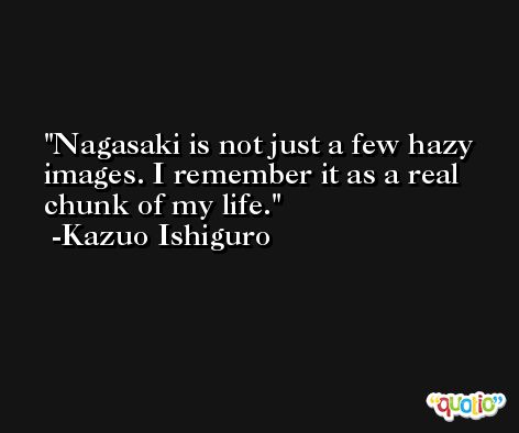 Nagasaki is not just a few hazy images. I remember it as a real chunk of my life. -Kazuo Ishiguro