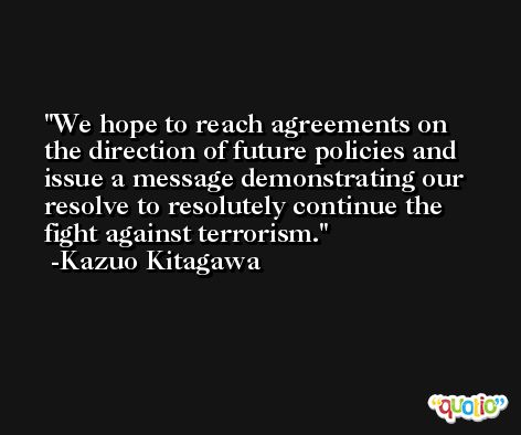 We hope to reach agreements on the direction of future policies and issue a message demonstrating our resolve to resolutely continue the fight against terrorism. -Kazuo Kitagawa