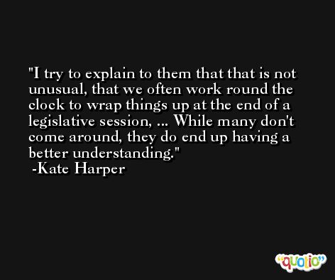 I try to explain to them that that is not unusual, that we often work round the clock to wrap things up at the end of a legislative session, ... While many don't come around, they do end up having a better understanding. -Kate Harper