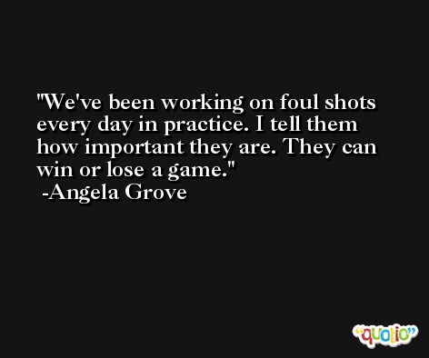 We've been working on foul shots every day in practice. I tell them how important they are. They can win or lose a game. -Angela Grove