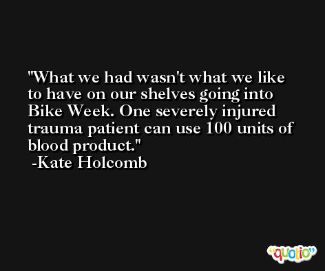 What we had wasn't what we like to have on our shelves going into Bike Week. One severely injured trauma patient can use 100 units of blood product. -Kate Holcomb
