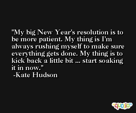 My big New Year's resolution is to be more patient. My thing is I'm always rushing myself to make sure everything gets done. My thing is to kick back a little bit ... start soaking it in now. -Kate Hudson