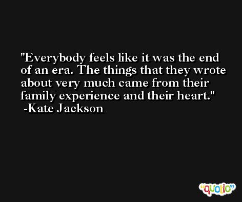 Everybody feels like it was the end of an era. The things that they wrote about very much came from their family experience and their heart. -Kate Jackson