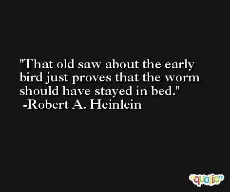 That old saw about the early bird just proves that the worm should have stayed in bed. -Robert A. Heinlein