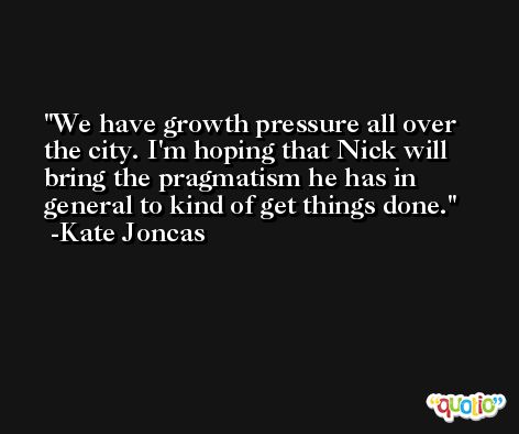 We have growth pressure all over the city. I'm hoping that Nick will bring the pragmatism he has in general to kind of get things done. -Kate Joncas