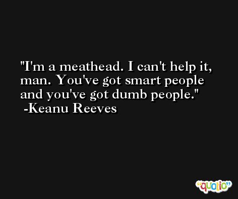 I'm a meathead. I can't help it, man. You've got smart people and you've got dumb people. -Keanu Reeves