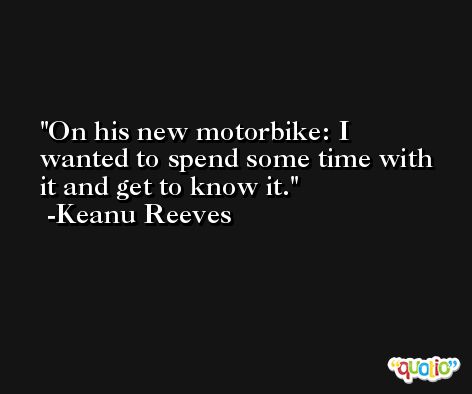 On his new motorbike: I wanted to spend some time with it and get to know it. -Keanu Reeves