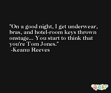 On a good night, I get underwear, bras, and hotel-room keys thrown onstage... You start to think that you're Tom Jones. -Keanu Reeves