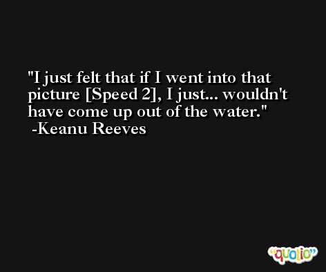 I just felt that if I went into that picture [Speed 2], I just... wouldn't have come up out of the water. -Keanu Reeves