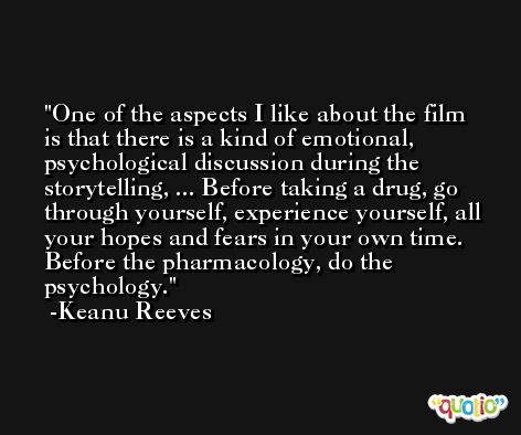 One of the aspects I like about the film is that there is a kind of emotional, psychological discussion during the storytelling, ... Before taking a drug, go through yourself, experience yourself, all your hopes and fears in your own time. Before the pharmacology, do the psychology. -Keanu Reeves