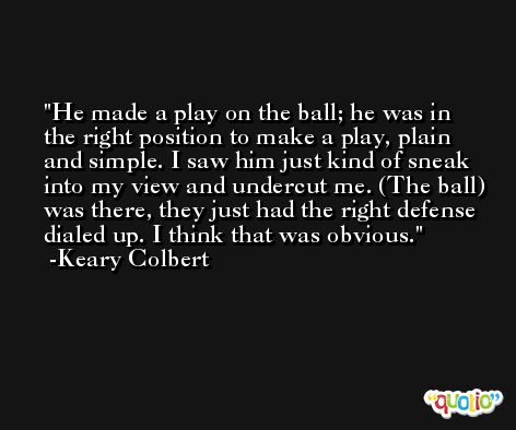 He made a play on the ball; he was in the right position to make a play, plain and simple. I saw him just kind of sneak into my view and undercut me. (The ball) was there, they just had the right defense dialed up. I think that was obvious. -Keary Colbert