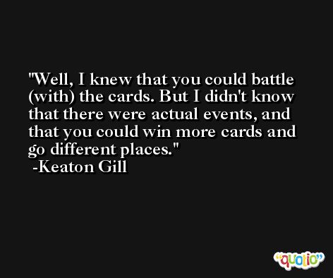 Well, I knew that you could battle (with) the cards. But I didn't know that there were actual events, and that you could win more cards and go different places. -Keaton Gill