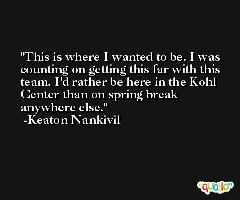 This is where I wanted to be. I was counting on getting this far with this team. I'd rather be here in the Kohl Center than on spring break anywhere else. -Keaton Nankivil