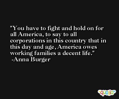 You have to fight and hold on for all America, to say to all corporations in this country that in this day and age, America owes working families a decent life. -Anna Burger