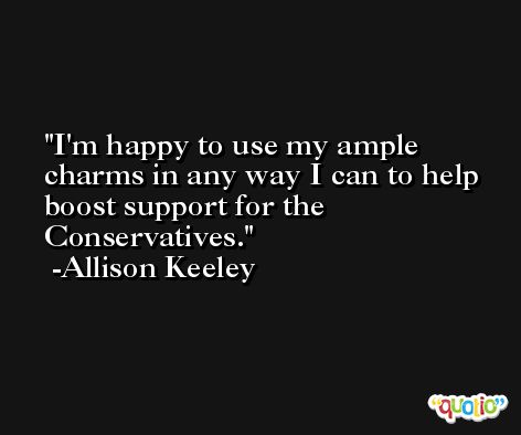 I'm happy to use my ample charms in any way I can to help boost support for the Conservatives. -Allison Keeley