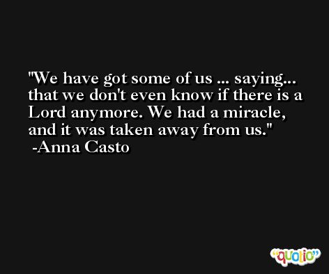 We have got some of us ... saying... that we don't even know if there is a Lord anymore. We had a miracle, and it was taken away from us. -Anna Casto