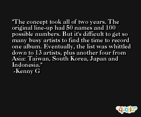 The concept took all of two years. The original line-up had 50 names and 100 possible numbers. But it's difficult to get so many busy artists to find the time to record one album. Eventually, the list was whittled down to 13 artists, plus another four from Asia: Taiwan, South Korea, Japan and Indonesia. -Kenny G