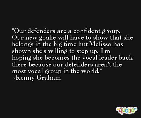Our defenders are a confident group. Our new goalie will have to show that she belongs in the big time but Melissa has shown she's willing to step up. I'm hoping she becomes the vocal leader back there because our defenders aren't the most vocal group in the world. -Kenny Graham