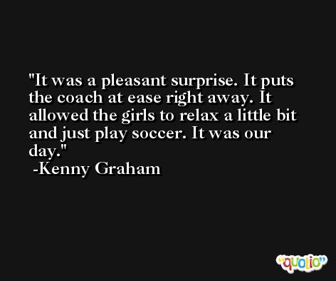 It was a pleasant surprise. It puts the coach at ease right away. It allowed the girls to relax a little bit and just play soccer. It was our day. -Kenny Graham