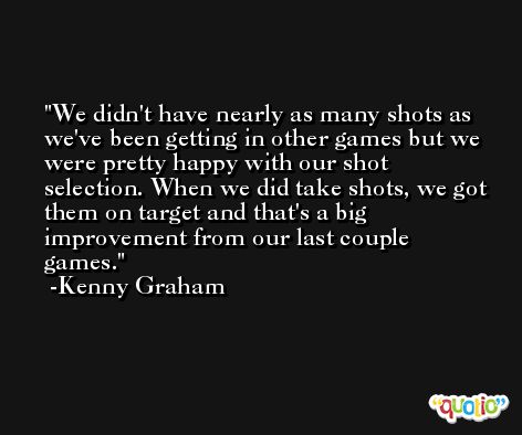 We didn't have nearly as many shots as we've been getting in other games but we were pretty happy with our shot selection. When we did take shots, we got them on target and that's a big improvement from our last couple games. -Kenny Graham