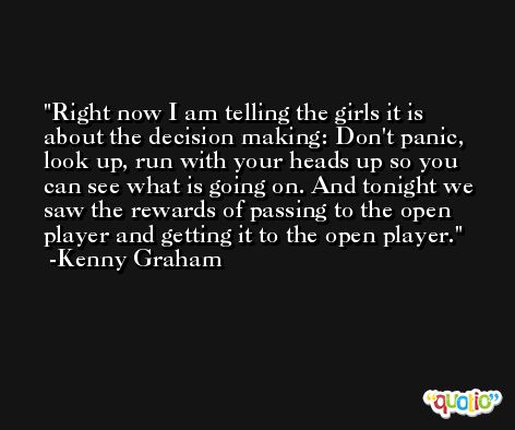 Right now I am telling the girls it is about the decision making: Don't panic, look up, run with your heads up so you can see what is going on. And tonight we saw the rewards of passing to the open player and getting it to the open player. -Kenny Graham