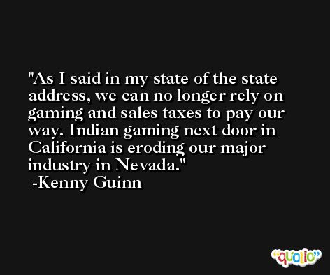 As I said in my state of the state address, we can no longer rely on gaming and sales taxes to pay our way. Indian gaming next door in California is eroding our major industry in Nevada. -Kenny Guinn