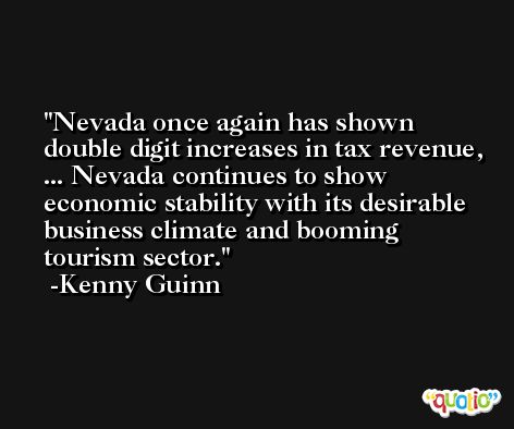 Nevada once again has shown double digit increases in tax revenue, ... Nevada continues to show economic stability with its desirable business climate and booming tourism sector. -Kenny Guinn