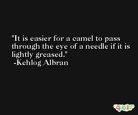It is easier for a camel to pass through the eye of a needle if it is lightly greased. -Kehlog Albran