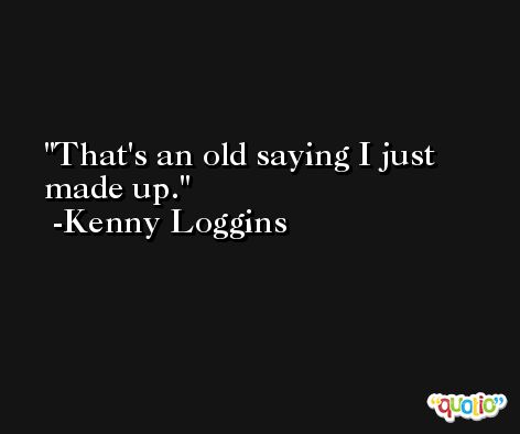 That's an old saying I just made up. -Kenny Loggins