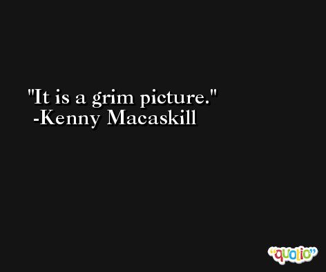 It is a grim picture. -Kenny Macaskill