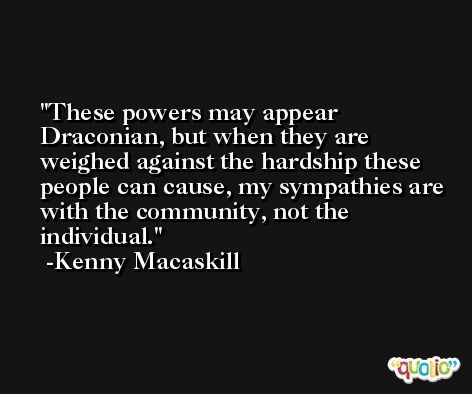 These powers may appear Draconian, but when they are weighed against the hardship these people can cause, my sympathies are with the community, not the individual. -Kenny Macaskill