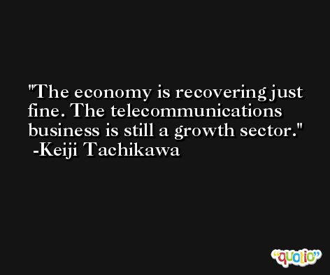 The economy is recovering just fine. The telecommunications business is still a growth sector. -Keiji Tachikawa