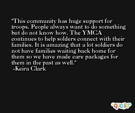 This community has huge support for troops. People always want to do something but do not know how. The YMCA continues to help solders connect with their families. It is amazing that a lot soldiers do not have families waiting back home for them so we have made care packages for them in the past as well. -Keira Clark