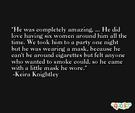 He was completely amazing, ... He did love having six women around him all the time. We took him to a party one night but he was wearing a mask, because he can't be around cigarettes but felt anyone who wanted to smoke could, so he came with a little mask he wore. -Keira Knightley