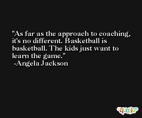 As far as the approach to coaching, it's no different. Basketball is basketball. The kids just want to learn the game. -Angela Jackson