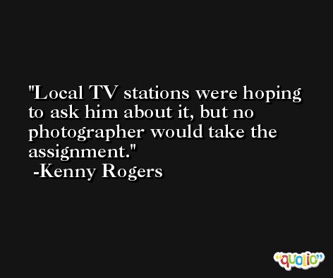 Local TV stations were hoping to ask him about it, but no photographer would take the assignment. -Kenny Rogers