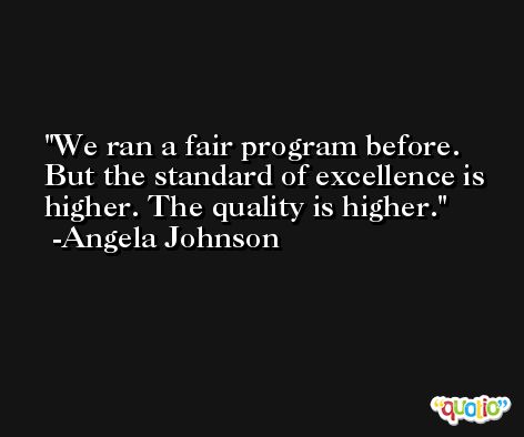 We ran a fair program before. But the standard of excellence is higher. The quality is higher. -Angela Johnson