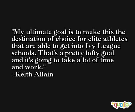 My ultimate goal is to make this the destination of choice for elite athletes that are able to get into Ivy League schools. That's a pretty lofty goal and it's going to take a lot of time and work. -Keith Allain