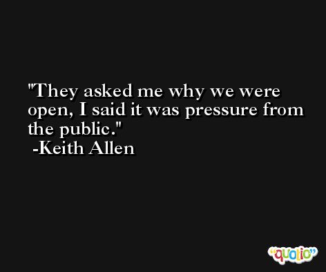 They asked me why we were open, I said it was pressure from the public. -Keith Allen