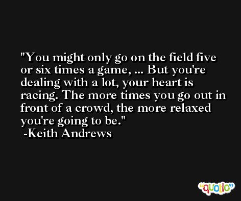 You might only go on the field five or six times a game, ... But you're dealing with a lot, your heart is racing. The more times you go out in front of a crowd, the more relaxed you're going to be. -Keith Andrews