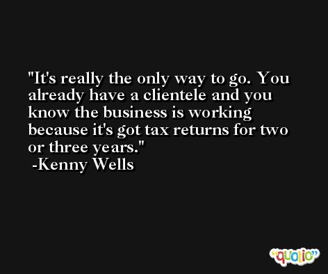 It's really the only way to go. You already have a clientele and you know the business is working because it's got tax returns for two or three years. -Kenny Wells