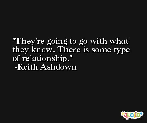 They're going to go with what they know. There is some type of relationship. -Keith Ashdown