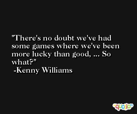 There's no doubt we've had some games where we've been more lucky than good, ... So what? -Kenny Williams