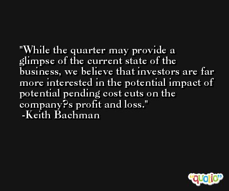 While the quarter may provide a glimpse of the current state of the business, we believe that investors are far more interested in the potential impact of potential pending cost cuts on the company?s profit and loss. -Keith Bachman