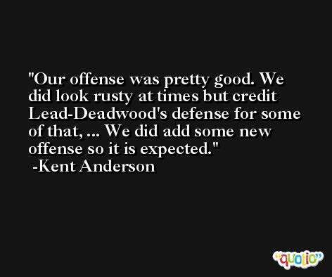 Our offense was pretty good. We did look rusty at times but credit Lead-Deadwood's defense for some of that, ... We did add some new offense so it is expected. -Kent Anderson