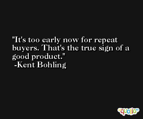 It's too early now for repeat buyers. That's the true sign of a good product. -Kent Bohling