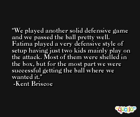 We played another solid defensive game and we passed the ball pretty well. Fatima played a very defensive style of setup having just two kids mainly play on the attack. Most of them were shelled in the box, but for the most part we were successful getting the ball where we wanted it. -Kent Briscoe