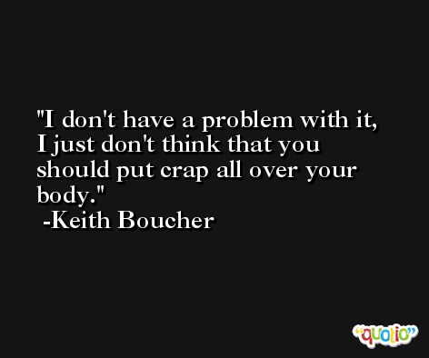 I don't have a problem with it, I just don't think that you should put crap all over your body. -Keith Boucher
