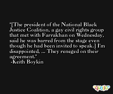 [The president of the National Black Justice Coalition, a gay civil rights group that met with Farrakhan on Wednesday, said he was barred from the stage even though he had been invited to speak.] I'm disappointed, ... They reneged on their agreement. -Keith Boykin
